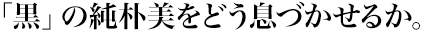「黒」の純朴美をどう息づかせるか。